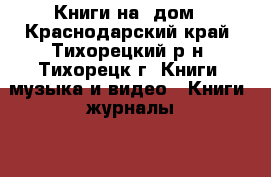 Книги на' дом - Краснодарский край, Тихорецкий р-н, Тихорецк г. Книги, музыка и видео » Книги, журналы   